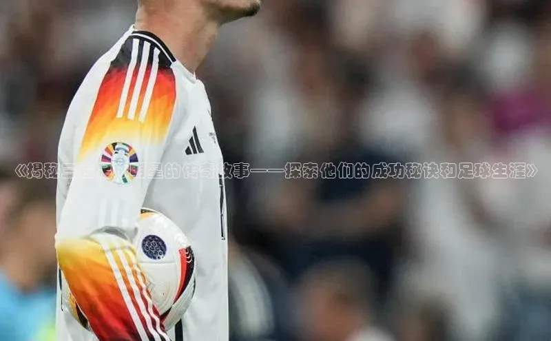 mk体育知乎《揭秘三位足球明星的传奇故事——探索他们的成功秘诀和足球生涯》