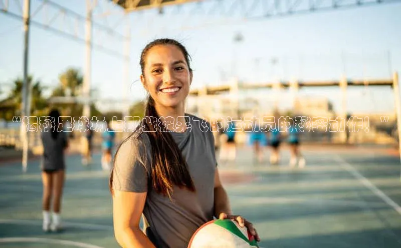 mksports官网小红书“揭秘足球场上那些被晃飞的运动员的秘密动作！”