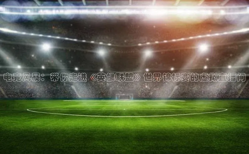 mk体育官网百度移动开放平台电竞风暴：带你走进《英雄联盟》世界锦标赛的虚拟直播间