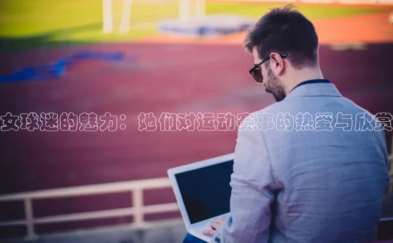 女球迷的魅力：她们对运动赛事的热爱与欣赏